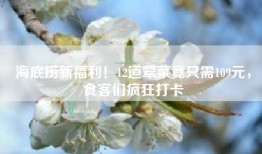 海底捞新福利！12道荤菜竟只需109元，食客们疯狂打卡